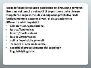Rapin definisce lo sviluppo patologico del linguaggio come un
disordine nei tempi e nei modi di acquisizione delle diverse
competenze linguistiche, da cui originano profili diversi di
funzionamento o patterns diversi di dissociazione tra
differenti ambiti linguistici :
• comprensione/produzione;
• lessico/fonologica;
• lessico/morfosintassi;
• lessico /grammatica;
• abilità linguistiche generali;
• capacità di accesso lessicale;
• capacità di processamento dei suoni non
linguistici/linguistici

 