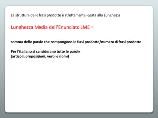 La struttura delle frasi prodotte è strettamente legata alla Lunghezza

Lunghezza Media dell’Enunciato LME =
somma delle parole che compongono le frasi prodotte/numero di frasi prodotte

Per l’italiano si considerano tutte le parole
(articoli, preposizioni, verbi e nomi)

 
