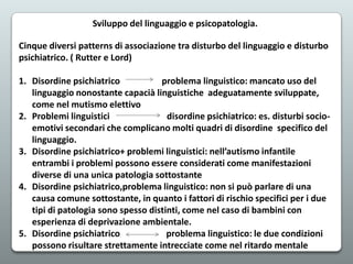 Sviluppo del linguaggio e psicopatologia.
Cinque diversi patterns di associazione tra disturbo del linguaggio e disturbo
psichiatrico. ( Rutter e Lord)
1. Disordine psichiatrico
problema linguistico: mancato uso del
linguaggio nonostante capacià linguistiche adeguatamente sviluppate,
come nel mutismo elettivo
2. Problemi linguistici
disordine psichiatrico: es. disturbi socioemotivi secondari che complicano molti quadri di disordine specifico del
linguaggio.
3. Disordine psichiatrico+ problemi linguistici: nell’autismo infantile
entrambi i problemi possono essere considerati come manifestazioni
diverse di una unica patologia sottostante
4. Disordine psichiatrico,problema linguistico: non si può parlare di una
causa comune sottostante, in quanto i fattori di rischio specifici per i due
tipi di patologia sono spesso distinti, come nel caso di bambini con
esperienza di deprivazione ambientale.
5. Disordine psichiatrico
problema linguistico: le due condizioni
possono risultare strettamente intrecciate come nel ritardo mentale

 