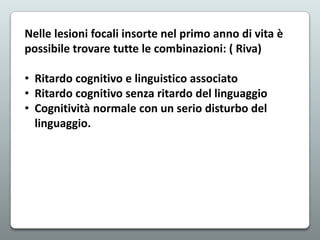Nelle lesioni focali insorte nel primo anno di vita è
possibile trovare tutte le combinazioni: ( Riva)
• Ritardo cognitivo e linguistico associato
• Ritardo cognitivo senza ritardo del linguaggio
• Cognitività normale con un serio disturbo del
linguaggio.

 