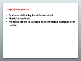 Tre problemi teorici:
• Equipotenzialità degli emisferi cerebrali
• Plasticità cerebrale
• Modalità con cui lo sviluppo di una funzione interagisce con
le altre

 