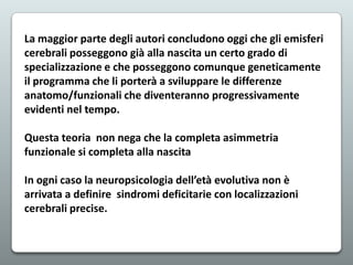 La maggior parte degli autori concludono oggi che gli emisferi
cerebrali posseggono già alla nascita un certo grado di
specializzazione e che posseggono comunque geneticamente
il programma che li porterà a sviluppare le differenze
anatomo/funzionali che diventeranno progressivamente
evidenti nel tempo.
Questa teoria non nega che la completa asimmetria
funzionale si completa alla nascita
In ogni caso la neuropsicologia dell’età evolutiva non è
arrivata a definire sindromi deficitarie con localizzazioni
cerebrali precise.

 