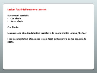 Lesioni focali dell’emisfero sinistro:
Due quadri possibili:
• Con afasia
• Senza afasia.
Con Afasia.
Le cause sono di solito da lesioni vascolari e da traumi cranici. Landau /Kleffner
I casi documentati di afasia dopo lesioni focali dell’emisfero destro sono molto
pochi.

 