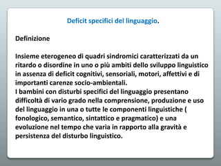 Deficit specifici del linguaggio.
Definizione
Insieme eterogeneo di quadri sindromici caratterizzati da un
ritardo o disordine in uno o più ambiti dello sviluppo linguistico
in assenza di deficit cognitivi, sensoriali, motori, affettivi e di
importanti carenze socio-ambientali.
I bambini con disturbi specifici del linguaggio presentano
difficoltà di vario grado nella comprensione, produzione e uso
del linguaggio in una o tutte le componenti linguistiche (
fonologico, semantico, sintattico e pragmatico) e una
evoluzione nel tempo che varia in rapporto alla gravità e
persistenza del disturbo linguistico.

 