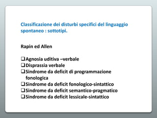Classificazione dei disturbi specifici del linguaggio
spontaneo : sottotipi.
Rapin ed Allen

Agnosia uditiva –verbale
Disprassia verbale
Sindrome da deficit di programmazione
fonologica
Sindrome da deficit fonologico-sintattico
Sindrome da deficit semantico-pragmatico
Sindrome da deficit lessicale-sintattico

 