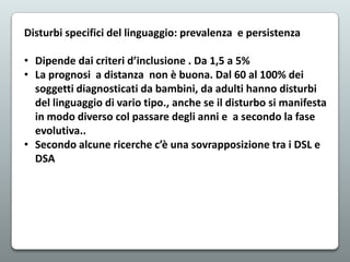 Disturbi specifici del linguaggio: prevalenza e persistenza
• Dipende dai criteri d’inclusione . Da 1,5 a 5%
• La prognosi a distanza non è buona. Dal 60 al 100% dei
soggetti diagnosticati da bambini, da adulti hanno disturbi
del linguaggio di vario tipo., anche se il disturbo si manifesta
in modo diverso col passare degli anni e a secondo la fase
evolutiva..
• Secondo alcune ricerche c’è una sovrapposizione tra i DSL e
DSA

 