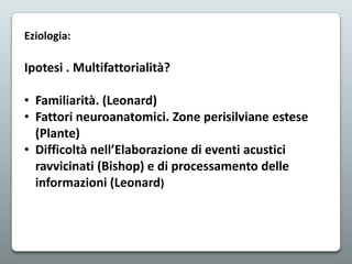 Eziologia:

Ipotesi . Multifattorialità?
• Familiarità. (Leonard)
• Fattori neuroanatomici. Zone perisilviane estese
(Plante)
• Difficoltà nell’Elaborazione di eventi acustici
ravvicinati (Bishop) e di processamento delle
informazioni (Leonard)

 