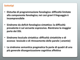 Sottotipi

• Disturbo di programmazione fonologica: difficoltà limitate
alla componente fonologica; nei casi gravi il linguaggio è
incomprensibile
• Sindrome da deficit fonologico-sintattico: la difficoltà
prevalente è sul versante espressivo. Rientrano la maggior
parte dei DSL
• Sindrome lessicale sintattica: difficoltà sintattiche e di
accesso lessicale e di ritrovamento delle parole ( anomie)
• La sindrome semantica pragmatica fa parte di quadri di una
più generale disorganizzazione cognitiva affettiva

 