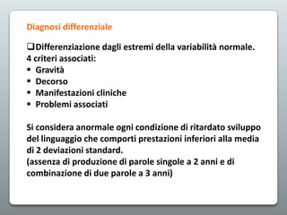 Diagnosi differenziale
Differenziazione dagli estremi della variabilità normale.
4 criteri associati:
 Gravità
 Decorso
 Manifestazioni cliniche
 Problemi associati
Si considera anormale ogni condizione di ritardato sviluppo
del linguaggio che comporti prestazioni inferiori alla media
di 2 deviazioni standard.
(assenza di produzione di parole singole a 2 anni e di
combinazione di due parole a 3 anni)

 