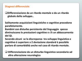 Diagnosi differenziale
Differenziazione da un ritardo mentale o da un ritardo
globale dello sviluppo..

Solitamente acquisizioni linguistiche e cognitive procedono
parallelamente.
Bambini con disturbo persistente del linguaggio spesso
diminuiscono le prestazioni cognitive e c’è un abbassamento
del QI.
Secondo alcuni se la discrepanza tra sviluppo linguistico e
cognitivo è superiore a 2 deviazione standard è possibile
parlare di comorbidità anche nel caso di ritardo mentale.
 Differenziazione da un disturbo linguistico secondario ad
altra alterazione neurologica

 
