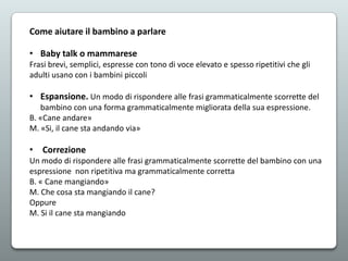 Come aiutare il bambino a parlare
• Baby talk o mammarese
Frasi brevi, semplici, espresse con tono di voce elevato e spesso ripetitivi che gli
adulti usano con i bambini piccoli

• Espansione. Un modo di rispondere alle frasi grammaticalmente scorrette del
bambino con una forma grammaticalmente migliorata della sua espressione.
B. «Cane andare»
M. «Si, il cane sta andando via»

• Correzione
Un modo di rispondere alle frasi grammaticalmente scorrette del bambino con una
espressione non ripetitiva ma grammaticalmente corretta
B. « Cane mangiando»
M. Che cosa sta mangiando il cane?
Oppure
M. Si il cane sta mangiando

 