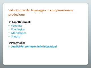 Valutazione del linguaggio in comprensione e
produzione
 Aspetti formali
• Fonetica
• Fonologica
• Morfologica
• Sintassi
Pragmatica
• Analisi del contesto delle interazioni

 