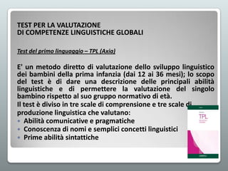 TEST PER LA VALUTAZIONE
DI COMPETENZE LINGUISTICHE GLOBALI
Test del primo linguaggio – TPL (Axia)

E' un metodo diretto di valutazione dello sviluppo linguistico
dei bambini della prima infanzia (dai 12 ai 36 mesi); lo scopo
del test è di dare una descrizione delle principali abilità
linguistiche e di permettere la valutazione del singolo
bambino rispetto al suo gruppo normativo di età.
Il test è diviso in tre scale di comprensione e tre scale di
produzione linguistica che valutano:
 Abilità comunicative e pragmatiche
 Conoscenza di nomi e semplici concetti linguistici
 Prime abilità sintattiche

 