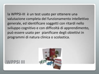 la WPPSI-III è un test usato per ottenere una
valutazione completa del funzionamento intellettivo
generale, ed identificare soggetti con ritardi nello
sviluppo cognitivo e con difficoltà di apprendimento,
può essere usato per pianificare degli obiettivi in
programmi di natura clinica o scolastica.

WPPSI III

 