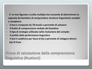 E' un test figurato a scelta multipla che consente di determinare la
capacità del bambino di comprendere strutture linguistiche semplici
e complesse.
 Il test è composto da 78 tavole e permette di valutare:
 Il livello di comprensione verbale del bambino
 Il tipo di strategia utilizzata nella risoluzione del compito
 Il profilo della performance linguistica
 Il test è suddiviso per fasce d'età e permette di indagare diversi
tipi di frase


Prove di valutazione della comprensione
linguistica (Rustioni)

 