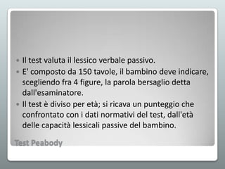 Il test valuta il lessico verbale passivo.
 E' composto da 150 tavole, il bambino deve indicare,
scegliendo fra 4 figure, la parola bersaglio detta
dall'esaminatore.
 Il test è diviso per età; si ricava un punteggio che
confrontato con i dati normativi del test, dall'età
delle capacità lessicali passive del bambino.


Test Peabody

 