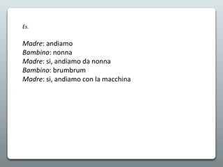 Es.
Madre: andiamo
Bambino: nonna
Madre: si, andiamo da nonna
Bambino: brumbrum
Madre: si, andiamo con la macchina
 
