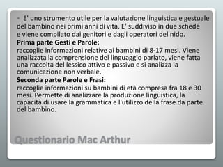 Questionario Mac Arthur
 E' uno strumento utile per la valutazione linguistica e gestuale
del bambino nei primi anni di vita. E' suddiviso in due schede
e viene compilato dai genitori e dagli operatori del nido.
Prima parte Gesti e Parole:
raccoglie informazioni relative ai bambini di 8-17 mesi. Viene
analizzata la comprensione del linguaggio parlato, viene fatta
una raccolta del lessico attivo e passivo e si analizza la
comunicazione non verbale.
Seconda parte Parole e Frasi:
raccoglie informazioni su bambini di età compresa fra 18 e 30
mesi. Permette di analizzare la produzione linguistica, la
capacità di usare la grammatica e l'utilizzo della frase da parte
del bambino.
 