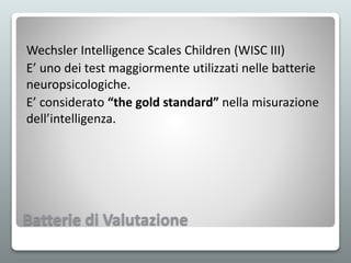 Batterie di Valutazione
Wechsler Intelligence Scales Children (WISC III)
E’ uno dei test maggiormente utilizzati nelle batterie
neuropsicologiche.
E’ considerato “the gold standard” nella misurazione
dell’intelligenza.
 