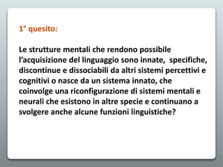 1° quesito:
Le strutture mentali che rendono possibile
l’acquisizione del linguaggio sono innate, specifiche,
discontinue e dissociabili da altri sistemi percettivi e
cognitivi o nasce da un sistema innato, che
coinvolge una riconfigurazione di sistemi mentali e
neurali che esistono in altre specie e continuano a
svolgere anche alcune funzioni linguistiche?
 