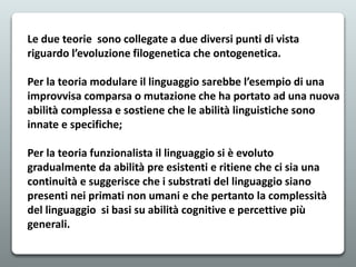 Le due teorie sono collegate a due diversi punti di vista
riguardo l’evoluzione filogenetica che ontogenetica.
Per la teoria modulare il linguaggio sarebbe l’esempio di una
improvvisa comparsa o mutazione che ha portato ad una nuova
abilità complessa e sostiene che le abilità linguistiche sono
innate e specifiche;
Per la teoria funzionalista il linguaggio si è evoluto
gradualmente da abilità pre esistenti e ritiene che ci sia una
continuità e suggerisce che i substrati del linguaggio siano
presenti nei primati non umani e che pertanto la complessità
del linguaggio si basi su abilità cognitive e percettive più
generali.
 