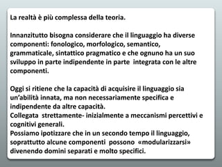 La realtà è più complessa della teoria.
Innanzitutto bisogna considerare che il linguaggio ha diverse
componenti: fonologico, morfologico, semantico,
grammaticale, sintattico pragmatico e che ognuno ha un suo
sviluppo in parte indipendente in parte integrata con le altre
componenti.
Oggi si ritiene che la capacità di acquisire il linguaggio sia
un’abilità innata, ma non necessariamente specifica e
indipendente da altre capacità.
Collegata strettamente- inizialmente a meccanismi percettivi e
cognitivi generali.
Possiamo ipotizzare che in un secondo tempo il linguaggio,
soprattutto alcune componenti possono «modularizzarsi»
divenendo domini separati e molto specifici.
 