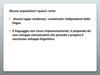 Alcune acquisizioni «quasi» certe:
• Alcune tappe sembrano «universali» indipendenti dalla
lingua
• Il linguaggio non nasce improvvisamente: è preparato da
uno sviluppo comunicativo che precede e prepara il
successivo sviluppo linguistico.
 