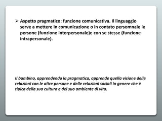  Aspetto pragmatico: funzione comunicativa. Il linguaggio
serve a mettere in comunicazione o in contato persomnale le
persone (funzione interpersonale)e con se stesse (funzione
intrapersonale).
Il bambino, apprendendo la pragmatica, apprende quella visione delle
relazioni con le altre persone e delle relazioni sociali in genere che è
tipica della sua cultura e del suo ambiente di vita.
 