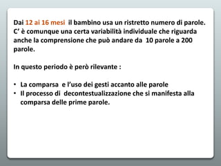 Dai 12 ai 16 mesi il bambino usa un ristretto numero di parole.
C’ è comunque una certa variabilità individuale che riguarda
anche la comprensione che può andare da 10 parole a 200
parole.
In questo periodo è però rilevante :
• La comparsa e l’uso dei gesti accanto alle parole
• Il processo di decontestualizzazione che si manifesta alla
comparsa delle prime parole.
 