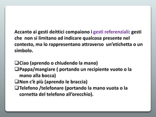 Accanto ai gesti deittici compaiono i gesti referenziali: gesti
che non si limitano ad indicare qualcosa presente nel
contesto, ma lo rappresentano attraverso un’etichetta o un
simbolo.
Ciao (aprendo o chiudendo la mano)
Pappa/mangiare ( portando un recipiente vuoto o la
mano alla bocca)
Non c’è più (aprendo le braccia)
Telefono /telefonare (portando la mano vuota o la
cornetta del telefono all’orecchio).
 