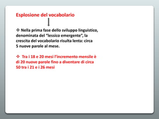 Esplosione del vocabolario
 Nella prima fase dello sviluppo linguistico,
denominata del “lessico emergente”, la
crescita del vocabolario risulta lenta: circa
5 nuove parole al mese.
 Tra i 18 e 20 mesi l’incremento mensile è
di 20 nuove parole fino a diventare di circa
50 tra i 21 e i 26 mesi
 