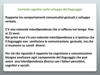 Correlati cognitivi nello sviluppo del linguaggio
Rapporto tra comportamenti comunicativi gestuali e sviluppo
verbale.
C’è una notevole interdipendenza che si rafforza nel tempo fino
ai 15 mesi.
Nei primi mesi c’è una notevole interdipendenza e si ipotizza che
il linguaggio non sostituisce la comunicazione gestuale, ma che
si muovono su canali diversi.
Per ciò che riguarda il rapporto tra cognizione e comunicazione
bisogna analizzare ogni componente del linguaggio che può
avere una interdipendenza diversa con i fattori percettivi,
cognitivi e sociali.
 