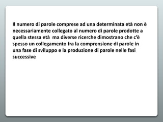 Il numero di parole comprese ad una determinata età non è
necessariamente collegato al numero di parole prodotte a
quella stessa età ma diverse ricerche dimostrano che c’è
spesso un collegamento fra la comprensione di parole in
una fase di sviluppo e la produzione di parole nelle fasi
successive
 
