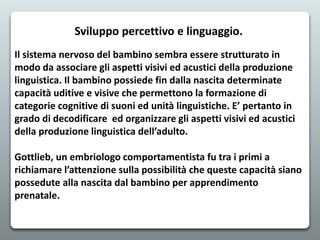 Sviluppo percettivo e linguaggio.
Il sistema nervoso del bambino sembra essere strutturato in
modo da associare gli aspetti visivi ed acustici della produzione
linguistica. Il bambino possiede fin dalla nascita determinate
capacità uditive e visive che permettono la formazione di
categorie cognitive di suoni ed unità linguistiche. E’ pertanto in
grado di decodificare ed organizzare gli aspetti visivi ed acustici
della produzione linguistica dell’adulto.
Gottlieb, un embriologo comportamentista fu tra i primi a
richiamare l’attenzione sulla possibilità che queste capacità siano
possedute alla nascita dal bambino per apprendimento
prenatale.
 