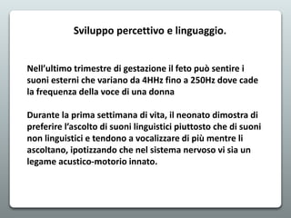 Nell’ultimo trimestre di gestazione il feto può sentire i
suoni esterni che variano da 4HHz fino a 250Hz dove cade
la frequenza della voce di una donna
Durante la prima settimana di vita, il neonato dimostra di
preferire l’ascolto di suoni linguistici piuttosto che di suoni
non linguistici e tendono a vocalizzare di più mentre li
ascoltano, ipotizzando che nel sistema nervoso vi sia un
legame acustico-motorio innato.
Sviluppo percettivo e linguaggio.
 