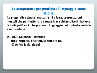 Le competenze pragmatiche: il linguaggio come
azione.
La pragmatica studia i meccanismi e le rappresentazioni
mentali che permettono a che parla e a chi ascolta di risolvere
le ambiguità e di interpretare il linguaggio nel contesto verbale
e non verbale.
Es.( a) A: Mi presti il telefono
(b) B: Aspetta, l’hai tenuto sempre tu.
© A: Me lo dai dopo?
 