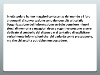 In età scolare hanno maggiori conoscenze del mondo e i loro
argomenti di conversazione sono dunque più articolati;
l’organizzazione dell’informazione verbale pone loro minori
sforzi di memoria e maggiori risorse cognitive possono essere
dedicate al controllo del discorso e al tentativo di esplicitare
verbalmente informazioni che chi parla dà come presupposte,
ma che chi ascolta potrebbe non possedere.
 