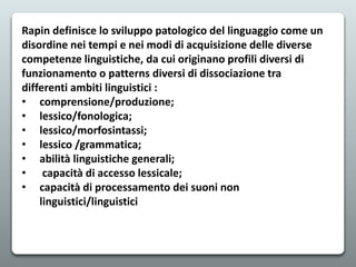 Rapin definisce lo sviluppo patologico del linguaggio come un
disordine nei tempi e nei modi di acquisizione delle diverse
competenze linguistiche, da cui originano profili diversi di
funzionamento o patterns diversi di dissociazione tra
differenti ambiti linguistici :
• comprensione/produzione;
• lessico/fonologica;
• lessico/morfosintassi;
• lessico /grammatica;
• abilità linguistiche generali;
• capacità di accesso lessicale;
• capacità di processamento dei suoni non
linguistici/linguistici
 