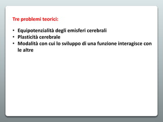 Tre problemi teorici:
• Equipotenzialità degli emisferi cerebrali
• Plasticità cerebrale
• Modalità con cui lo sviluppo di una funzione interagisce con
le altre
 