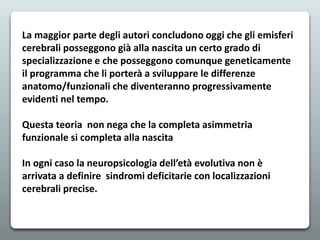 La maggior parte degli autori concludono oggi che gli emisferi
cerebrali posseggono già alla nascita un certo grado di
specializzazione e che posseggono comunque geneticamente
il programma che li porterà a sviluppare le differenze
anatomo/funzionali che diventeranno progressivamente
evidenti nel tempo.
Questa teoria non nega che la completa asimmetria
funzionale si completa alla nascita
In ogni caso la neuropsicologia dell’età evolutiva non è
arrivata a definire sindromi deficitarie con localizzazioni
cerebrali precise.
 