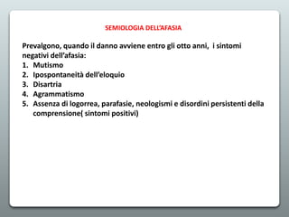 SEMIOLOGIA DELL’AFASIA
Prevalgono, quando il danno avviene entro gli otto anni, i sintomi
negativi dell’afasia:
1. Mutismo
2. Ipospontaneità dell’eloquio
3. Disartria
4. Agrammatismo
5. Assenza di logorrea, parafasie, neologismi e disordini persistenti della
comprensione( sintomi positivi)
 