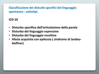 Classificazione dei disturbi specifici del linguaggio
spontaneo : sottotipi.
ICD-10
• Disturbo specifico dell’articolazione della parola
• Disturbo del linguaggio espressivo
• Disturbo del linguaggio recettivo
• Afasia acquisita con epilessia ( sindrome di landau-
kleffner)
 
