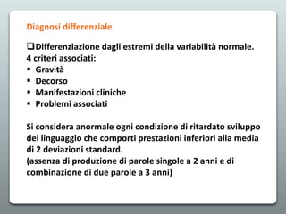 Diagnosi differenziale
Differenziazione dagli estremi della variabilità normale.
4 criteri associati:
 Gravità
 Decorso
 Manifestazioni cliniche
 Problemi associati
Si considera anormale ogni condizione di ritardato sviluppo
del linguaggio che comporti prestazioni inferiori alla media
di 2 deviazioni standard.
(assenza di produzione di parole singole a 2 anni e di
combinazione di due parole a 3 anni)
 