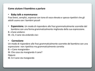 Come aiutare il bambino a parlare
• Baby talk o mammarese
Frasi brevi, semplici, espresse con tono di voce elevato e spesso ripetitivi che gli
adulti usano con i bambini piccoli
• Espansione. Un modo di rispondere alle frasi grammaticalmente scorrette del
bambino con una forma grammaticalmente migliorata della sua espressione.
B. «Cane andare»
M. «Si, il cane sta andando via»
• Correzione
Un modo di rispondere alle frasi grammaticalmente scorrette del bambino con una
espressione non ripetitiva ma grammaticalmente corretta
B. « Cane mangiando»
M. Che cosa sta mangiando il cane?
Oppure
M. Si il cane sta mangiando
 