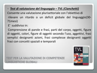 TEST PER LA VALUTAZIONE DI COMPETENZE
LINGUISTICHE GLOBALI
 Test di valutazione del linguaggio – TVL (Cianchetti)
Consente una valutazione plurisettoriale con l'obiettivo di
rilevare un ritardo o un deficit globale del linguaggio(30-
71mesi)
E' suddiviso in:
Comprensione di parole e frasi, parti del corpo, oggetti, figure
di oggetti, colori, figure di oggetti secondo l'uso, aggettivi, frasi
semplici designanti azioni, frasi complesse designanti oggetti
frasi con concetti spaziali e temporali
 