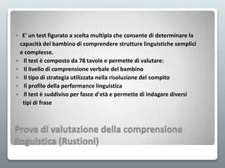 Prove di valutazione della comprensione
linguistica (Rustioni)
 E' un test figurato a scelta multipla che consente di determinare la
capacità del bambino di comprendere strutture linguistiche semplici
e complesse.
 Il test è composto da 78 tavole e permette di valutare:
 Il livello di comprensione verbale del bambino
 Il tipo di strategia utilizzata nella risoluzione del compito
 Il profilo della performance linguistica
 Il test è suddiviso per fasce d'età e permette di indagare diversi
tipi di frase
 