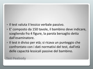 Test Peabody
 Il test valuta il lessico verbale passivo.
 E' composto da 150 tavole, il bambino deve indicare,
scegliendo fra 4 figure, la parola bersaglio detta
dall'esaminatore.
 Il test è diviso per età; si ricava un punteggio che
confrontato con i dati normativi del test, dall'età
delle capacità lessicali passive del bambino.
 