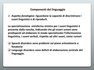 Componenti del linguaggio
 Aspetto fonologico: riguardano la capacità di discriminare i
suoni linguistici e di riprodurli...