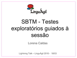 SBTM - Testes
exploratórios guiados à
sessão
Lorena Caldas
Lightning Talk – LinguÁgil 2016 - 18/03
 