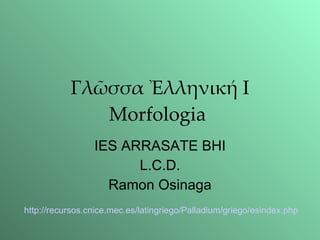 Γλῶσσα Ἐλληνική I Morfologia  IES ARRASATE BHI L.C.D. Ramon Osinaga http://recursos. cnice . mec .es/ latingriego / Palladium /griego/ esindex . php 